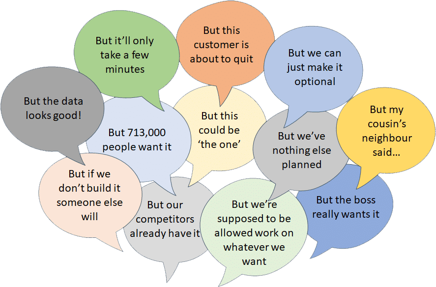 Speech balloons showing the 12 (bad) reasons to say 'Yes' But it’ll only take a few minutes, But this customer is about to quit, But we can just make it optional, But the data looks good!, But 713,000 people want it, But this could be ‘the one’, But we’ve nothing else planned, But my cousin’s neighbor said…, But if we don’t build it someone else will, But our competitors already have, But we’re supposed to be allowed work on whatever we want, But the boss really wants it